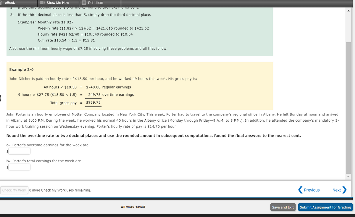 еВook
4 Show Me How
Print Item
3. If the third decimal place is less than 5, simply drop the third decimal place.
Examples: Monthly rate $1,827
Weekly rate ($1,827 x 12)/52 = $421.615 rounded to $421.62
Hourly rate $421.62/40 = $10.540 rounded to $10.54
O.T. rate $10.54 x 1.5 = $15.81
Also, use the minimum hourly wage of $7.25 in solving these problems and all that follow.
Example 2-9
John Dilcher is paid an hourly rate of $18.50 per hour, and he worked 49 hours this week. His gross pay is:
40 hours x $18.50
$740.00 regular earnings
9 hours x $27.75 ($18.50 × 1.5)
249.75 overtime earnings
Total gross pay
$989.75
John Porter is an hourly employee of Motter Company located in New York City. This week, Porter had to travel to the company's regional office in Albany. He left Sunday at noon and arrived
in Albany at 3:00 P.M. During the week, he worked his normal 40 hours in the Albany office (Monday through Friday-9 A.M. to 5 P.M.). In addition, he attended the company's mandatory 5-
hour work training session on Wednesday evening. Porter's hourly rate of pay is $14.70 per hour.
Round the overtime rate to two decimal places and use the rounded amount in subsequent computations. Round the final answers to the nearest cent.
a. Porter's overtime earnings for the week are
b. Porter's total earnings for the week are
Check My Work 0 more Check My Work uses remaining.
( Previous
Next
All work saved.
Save and Exit
Submit Assignment for Grading
