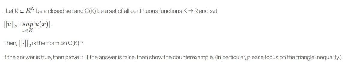 . Let Kc RN be a closed set and C(K) be a set of all continuous functions K>Rand set
||u||2= sup|u(x)|.
xĘK
Then, ||·||2 is the norm on C(K) ?
If the answer is true, then prove it. If the answer is false, then show the counterexample. (In particular, please focus on the triangle inequality.)
