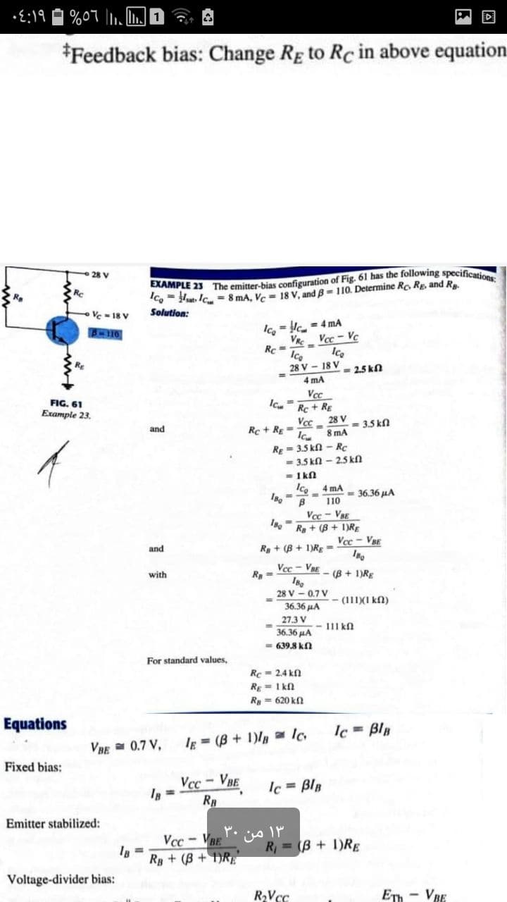 • E:19
%07 l. LI
*Feedback bias: Change Rg to Rc in above equation
28 V
"Co- Hut. IC = 8 mA, Ve = 18 V, and B = 110. Determine Ro Rg, and R.
Solution:
R.
Ve = 18 V
Ico = Hc = 4 mA
VR Vcc- Vc
Rc =
Ice
28 V - 18 V
Ice
RE
2.5 kn
4 mA
FIG, 61
Example 23.
Vcc
Rc+ RE
28 V
= 3.5 kl
and
Rc + Rg =
8 mA
RE = 3.5 kn - Rc
- 3.5 kn - 2.5 kfl
= 1kn
Ice 4 mA
= 36.36 µA
110
Vcc- VBE
R + (B + 1)RE
Vce - VBE
and
R + (B + 1)RE =
Vec- VRE
R =
- (B + 1)RE
with
28 V - 0.7 V
- (111)(I kn)
36.36 HA
27.3 V
1I1 kn
36.36 HA
= 639.8 kn
For standard values,
Rc = 2.4 kn
Rg = 1 kn
Ry = 620 kn
Equations
Ic = Blp
VBE = 0.7 V,
Ig = (B + 1)/ Ic
Fixed bias:
Vcc-VBE
RB
Ic = BlB
Emitter stabilized:
Vcc- VBE
Rp + (B + DRE
R, = (B + 1)RE
Voltage-divider bias:
ETh - VBE
