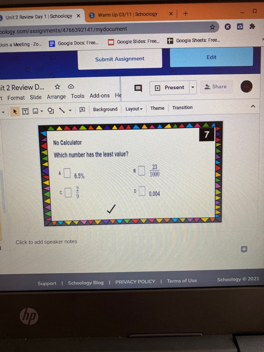 a Unit 2 Review Day 1| Schoology x
S Warm Up 03/11 | Schoology
pology.com/assignments/4766392141/mydocument
Google Slides: Free..
t Google Sheets: Free.
Join a Meeting -Zo.
E Google Docs: Free..
Edit
Submit Assignment
it 2 Review D..
O Present
* Share
t Format Slide Arrange Tools Add-ons He
O- O S -
田
Background
Layout -
Theme
Transition
7
No Calculator
Which number has the least value?
23
B
6.5%
1000
.004
Click to add speaker notes
Schoology © 2021
Support | Schoology Blog | PRIVACY POLICY | Terms of Use
hp
2/9
