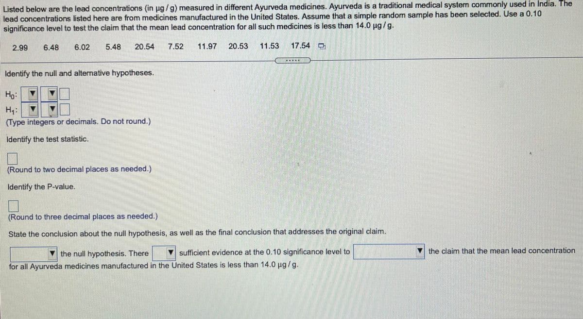 Listed below are the lead concentrations (in ug /g) measured in different Ayurveda medicines. Ayurveda is a traditional medical system commonly used in India. The
lead concentrations listed here are from medicines manufactured in the United States. Assume that a simple random sample has been selected. Use a 0.10
significance level to test the claim that the mean lead concentration for all such medicines is less than 14.0 ug/g.
2.99
6.48
6.02
5.48
20.54
7.52
11.97
20.53
11.53
17.54 O
...N
Identify the null and alternative hypotheses.
Ho
Hy:
(Type integers or decimals. Do not round.)
Identify the test statistic.
(Round to two decimal places as needed.)
Identify the P-value.
(Round to three decimal places as needed.)
State the conclusion about the null hypothesis, as well as the final conclusion that addresses the original claim.
the null hypothesis. There
sufficient evidence at the 0.10 significance level to
the claim that the mean lead concentration
for all Ayurveda medicines manufactured in the United States is less than 14.0 ug /g.
