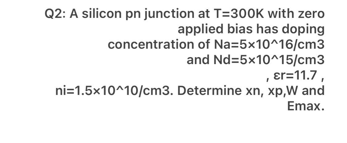 Q2: A silicon pn junction at T=300K with zero
applied bias has doping
concentration of Na=5x10^16/cm3
and Nd=5x10^15/cm3
ɛr=11.7 ,
ni=1.5x10^10/cm3. Determine xn, xp,W and
Emax.
