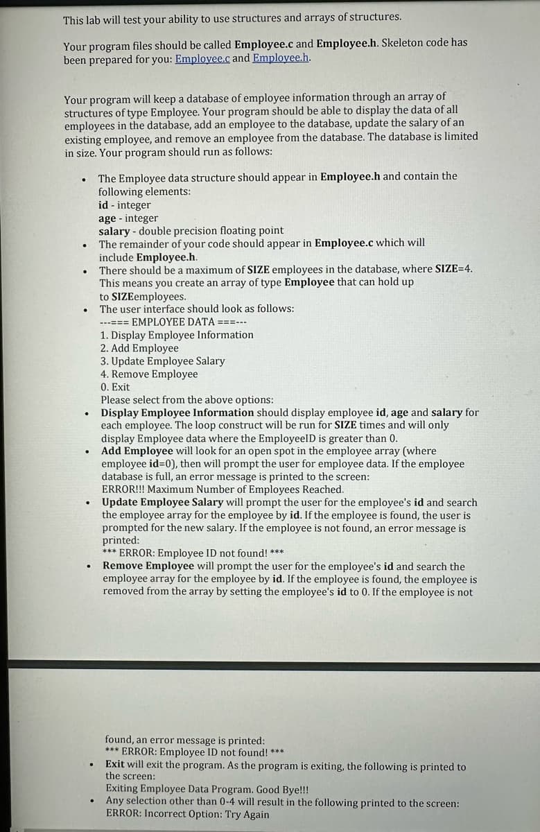 This lab will test your ability to use structures and arrays of structures.
Your program files should be called Employee.c and Employee.h. Skeleton code has
been prepared for you: Employee.c and Employee.h.
Your program will keep a database of employee information through an array of
structures of type Employee. Your program should be able to display the data of all
employees in the database, add an employee to the database, update the salary of an
existing employee, and remove an employee from the database. The database is limited
in size. Your program should run as follows:
.
The Employee data structure should appear in Employee.h and contain the
following elements:
id - integer
age - integer
salary - double precision floating point
The remainder of your code should appear in Employee.c which will
include Employee.h.
There should be a maximum of SIZE employees in the database, where SIZE=4.
This means you create an array of type Employee that can hold up
to SIZEemployees.
The user interface should look as follows:
---=== EMPLOYEE DATA ===---
1. Display Employee Information.
2. Add Employee
3. Update Employee Salary
4. Remove Employee
0. Exit
Please select from the above options:
Display Employee Information should display employee id, age and salary for
each employee. The loop construct will be run for SIZE times and will only
display Employee data where the EmployeeID is greater than 0.
Add Employee will look for an open spot in the employee array (where
employee id=0), then will prompt the user for employee data. If the employee
database is full, an error message is printed to the screen:
ERROR!!! Maximum Number of Employees Reached.
Update Employee Salary will prompt the user for the employee's id and search
the employee array for the employee by id. If the employee is found, the user is
prompted for the new salary. If the employee is not found, an error message is
printed:
*** ERROR: Employee ID not found! ***
Remove Employee will prompt the user for the employee's id and search the
employee array for the employee by id. If the employee is found, the employee is
removed from the array by setting the employee's id to 0. If the employee is not
found, an error message is printed:
*** ERROR: Employee ID not found! ***
Exit will exit the program. As the program is exiting, the following is printed to
the screen:
Exiting Employee Data Program. Good Bye!!!
Any selection other than 0-4 will result in the following printed to the screen:
ERROR: Incorrect Option: Try Again