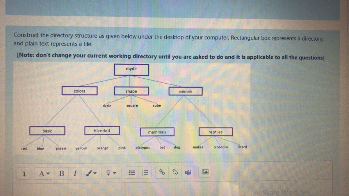 Construct the directory structure as given below under the desktop of your computer, Rectangular box represents a directory,
and plain text represents a file.
[Note: don't change your current working directory until you are asked to do and it is applicable to all the questions]
mydir
colors
shape
animals
circle
square
cube
basic
blended
mammals
reptiles
yellow
pink
platypus
bat
dog
snakes
crocodile
lizard
red
blue
green
orange
В
II
!!
