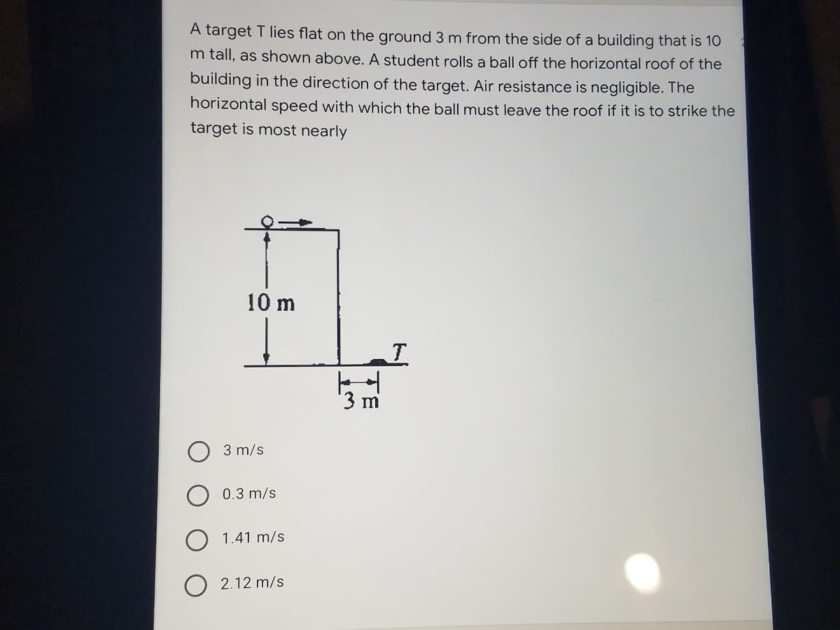 A target T lies flat on the ground 3 m from the side of a building that is 10
m tall, as shown above. A student rolls a ball off the horizontal roof of the
building in the direction of the target. Air resistance is negligible. The
horizontal speed with which the ball must leave the roof if it is to strike the
target is most nearly
10 m
T
3 m
3 m/s
0.3 m/s
1.41 m/s
2.12 m/s
