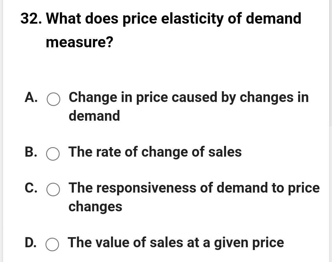 32. What does price elasticity of demand
measure?
A. O Change in price caused by changes in
demand
B. O The rate of change of sales
C. O The responsiveness of demand to price
changes
D. O The value of sales at a given price
