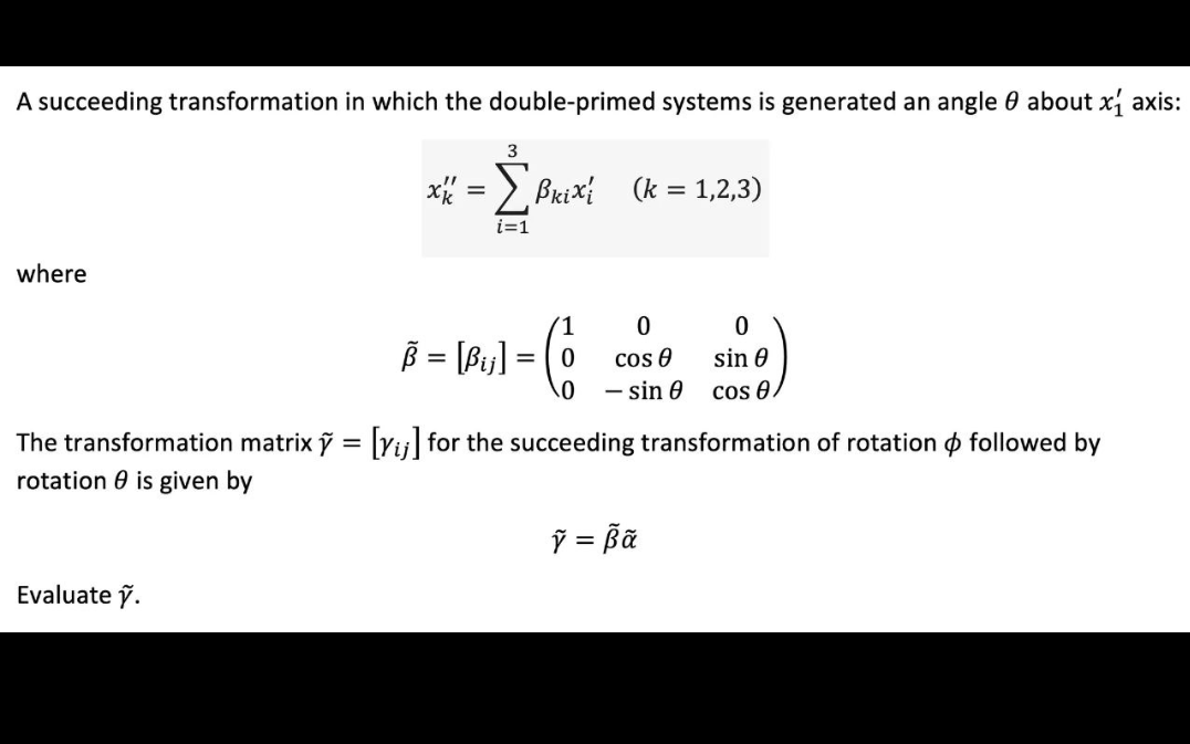 A succeeding transformation in which the double-primed systems is generated an angle 0 about x axis:
3
x = Σ Brixi (k = 1,2,3)
i=1
where
B = (P₁) = Co
1
0
=
Evaluate ỹ.
0
cos 8
- sin 0
0
sin 0
cos e
The transformation matrixỹ = [ij] for the succeeding transformation of rotation followed by
rotation is given by
Ỹ = Bã