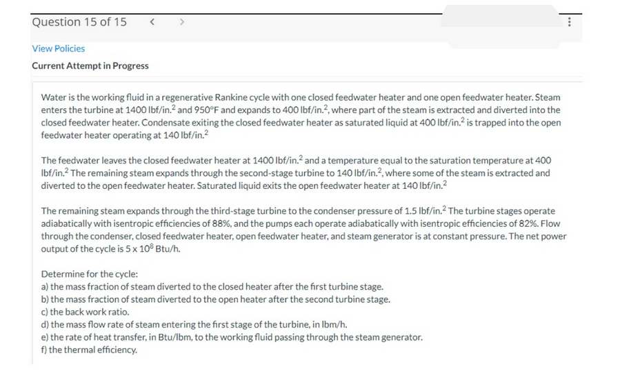 Question 15 of 15
<
View Policies
Current Attempt in Progress
Water is the working fluid in a regenerative Rankine cycle with one closed feedwater heater and one open feedwater heater. Steam
enters the turbine at 1400 lbf/in.2 and 950°F and expands to 400 lbf/in.2, where part of the steam is extracted and diverted into the
closed feedwater heater. Condensate exiting the closed feedwater heater as saturated liquid at 400 lbf/in.² is trapped into the open
feedwater heater operating at 140 lbf/in.²
The feedwater leaves the closed feedwater heater at 1400 lbf/in.² and a temperature equal to the saturation temperature at 400
lbf/in.2 The remaining steam expands through the second-stage turbine to 140 lbf/in.², where some of the steam is extracted and
diverted to the open feedwater heater. Saturated liquid exits the open feedwater heater at 140 lbf/in.²
The remaining steam expands through the third-stage turbine to the condenser pressure of 1.5 lbf/in.2 The turbine stages operate
adiabatically with isentropic efficiencies of 88%, and the pumps each operate adiabatically with isentropic efficiencies of 82%. Flow
through the condenser, closed feedwater heater, open feedwater heater, and steam generator is at constant pressure. The net power
output of the cycle is 5 x 108 Btu/h.
Determine for the cycle:
a) the mass fraction of steam diverted to the closed heater after the first turbine stage.
b) the mass fraction of steam diverted to the open heater after the second turbine stage.
c) the back work ratio.
⠀
d) the mass flow rate of steam entering the first stage of the turbine, in lbm/h.
e) the rate of heat transfer, in Btu/lbm, to the working fluid passing through the steam generator.
f) the thermal efficiency.