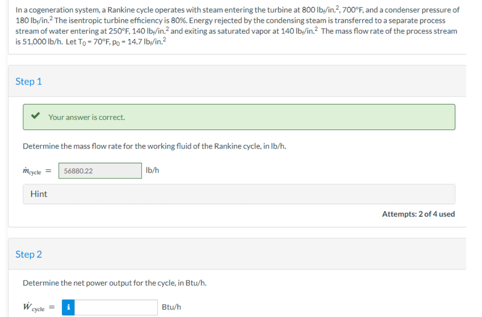 In a cogeneration system, a Rankine cycle operates with steam entering the turbine at 800 lb/in.2, 700°F, and a condenser pressure of
180 lb/in.² The isentropic turbine efficiency is 80%. Energy rejected by the condensing steam is transferred to a separate process
stream of water entering at 250°F, 140 lb/in.² and exiting as saturated vapor at 140 lb/in.2 The mass flow rate of the process stream
is 51,000 lb/h. Let To = 70°F, Po = 14.7 lb/in.²
Step 1
Determine the mass flow rate for the working fluid of the Rankine cycle, in lb/h.
mcycle = 56880.22
Your answer is correct.
Hint
Step 2
W
Determine the net power output for the cycle, in Btu/h.
cycle
lb/h
i
Btu/h
Attempts: 2 of 4 used