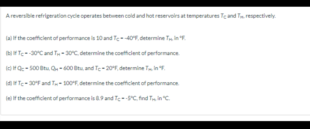 A reversible refrigeration cycle operates between cold and hot reservoirs at temperatures Tc and TH, respectively.
(a) If the coefficient of performance is 10 and Tc- -40°F, determine TH, in °F.
(b) If Tc- -30°C and TH -30°C, determine the coefficient of performance.
(c) If Qc - 500 Btu, QH-600 Btu, and Tc -20°F, determine TH, in °F.
(d) If Tc-30°F and TH-100°F, determine the coefficient of performance.
(e) If the coefficient of performance is 8.9 and Te--5°C, find TH, in °C.