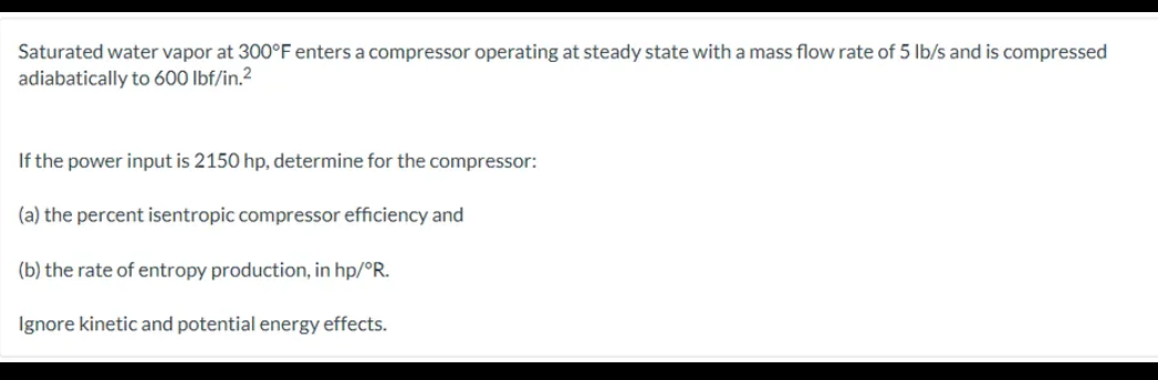 Saturated water vapor at 300°F enters a compressor operating at steady state with a mass flow rate of 5 lb/s and is compressed
adiabatically to 600 lbf/in.²
If the power input is 2150 hp, determine for the compressor:
(a) the percent isentropic compressor efficiency and
(b) the rate of entropy production, in hp/°R.
Ignore kinetic and potential energy effects.