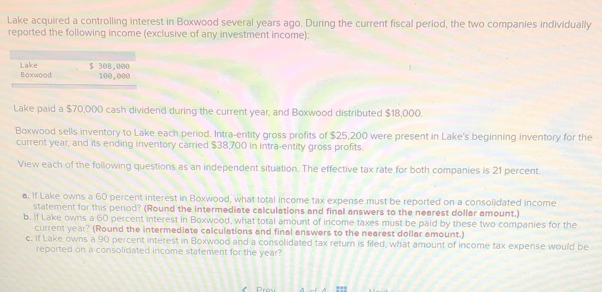 Lake acquired a controlling interest in Boxwood several years ago. During the current fiscal period, the two companies individually
reported the following income (exclusive of any investment income):
Lake
Boxwood
$ 308,000
100,000
Lake paid a $70,000 cash dividend during the current year, and Boxwood distributed $18,000.
Boxwood sells inventory to Lake each period. Intra-entity gross profits of $25,200 were present in Lake's beginning inventory for the
current year, and its ending inventory carried $38,700 in intra-entity gross profits.
View each of the following questions as an independent situation. The effective tax rate for both companies is 21 percent.
a. If Lake owns a 60 percent interest in Boxwood, what total income tax expense must be reported on a consolidated income
statement for this period? (Round the intermediate calculations and final answers to the nearest dollar amount.)
b. If Lake owns a 60 percent interest in Boxwood, what total amount of income taxes must be paid by these two companies for the
current year? (Round the intermediate calculations and final answers to the nearest dollar amount.)
c. If Lake owns a 90 percent interest in Boxwood and a consolidated tax return is filed, what amount of income tax expense would be
reported on a consolidated income statement for the year?
Prev