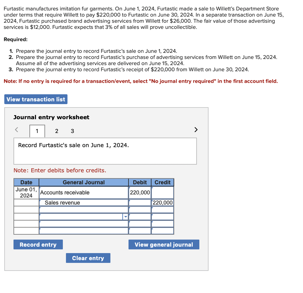 Furtastic manufactures imitation fur garments. On June 1, 2024, Furtastic made a sale to Willett's Department Store
under terms that require Willett to pay $220,000 to Furtastic on June 30, 2024. In a separate transaction on June 15,
2024, Furtastic purchased brand advertising services from Willett for $26,000. The fair value of those advertising
services is $12,000. Furtastic expects that 3% of all sales will prove uncollectible.
Required:
1. Prepare the journal entry to record Furtastic's sale on June 1, 2024.
2. Prepare the journal entry to record Furtastic's purchase of advertising services from Willett on June 15, 2024.
Assume all of the advertising services are delivered on June 15, 2024.
3. Prepare the journal entry to record Furtastic's receipt of $220,000 from Willett on June 30, 2024.
Note: If no entry is required for a transaction/event, select "No journal entry required" in the first account field.
View transaction list
Journal entry worksheet
<
1
2 3
Record Furtastic's sale on June 1, 2024.
Note: Enter debits before credits.
General Journal
Date
June 01,
2024
Accounts receivable
Sales revenue
Record entry
Clear entry
Debit Credit
220,000
220,000
View general journal
>