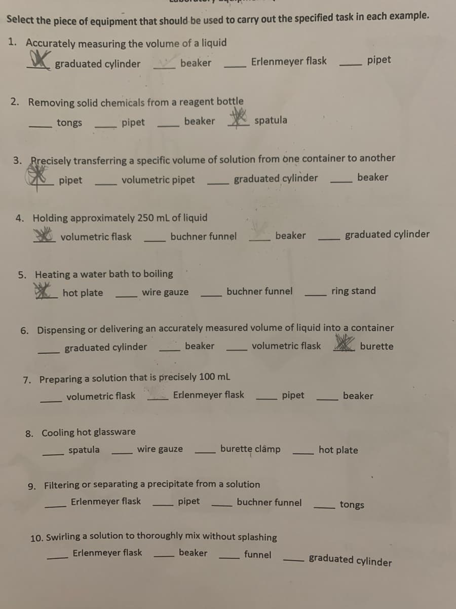 Select the piece of equipment that should be used to carry out the specified task in each example.
1. Accurately measuring the volume of a liquid
graduated cylinder
beaker
Erlenmeyer flask
pipet
2. Removing solid chemicals from a reagent bottle
tongs
pipet
beaker
spatula
3. Rrecisely transferring a specific volume of solution from bne container to another
pipet
volumetric pipet
graduated cylinder
beaker
4. Holding approximately 250 mL of liquid
volumetric flask
buchner funnel
beaker
graduated cylinder
5. Heating a water bath to boiling
hot plate
wire gauze
buchner funnel
ring stand
6. Dispensing or delivering an accurately measured volume of liquid into a container
graduated cylinder
beaker
volumetric flask
burette
7. Preparing a solution that is precisely 100 mL
volumetric flask
Erlenmeyer flask
pipet
beaker
8. Cooling hot glassware
spatula
wire gauze
burette clâmp
hot plate
9. Filtering or separating a precipitate from a solution
Erlenmeyer flask
pipet
buchner funnel
tongs
10. Swirling a solution to thoroughly mix without splashing
Erlenmeyer flask
beaker
funnel
graduated cylinder
