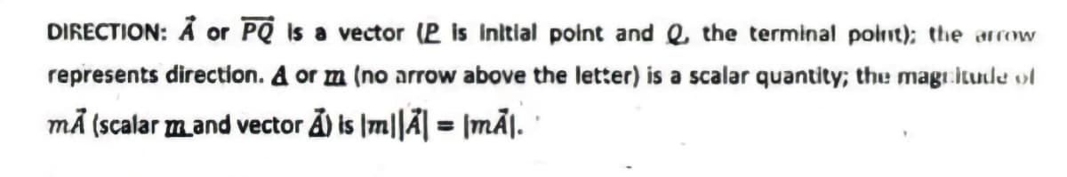 DIRECTION: Å or PQ Is a vector (P is Initlal polnt and Q, the terminal polnt); the arrow
represents direction. A or m (no arrow above the letter) is a scalar quantity; the magitude ol
må (scalar mand vector Ả) is |m||Ã| = |mÃJ. '
