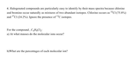 4. Halogenated compounds are particularly easy to identify by their mass spectra because chlorine
and bromine occur naturally as mixtures of two abundant isotopes. Chlorine occurs as "CI (75.8%)
and "CI (24.2%). Ignore the presence of "C isotopes.
For the compound, C,H,Cl;:
a) At what masses do the molecular ions occur?
b)What are the percentages of cach molecular ion?
