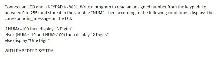 Connect an LCD and a KEYPAD to 8051. Write a program to read an unsigned number from the keypad( i.e,
between 0 to 255) and store it in the variable "NUM". Then according to the following conditions, displays the
corresponding message on the LCD
if NUM>=100 then display "3 Digits"
else if(NUM>=10 and NUM<100) then display "2 Digits"
else display "One Digit"
WITH EMBEDEED SYSTEM
