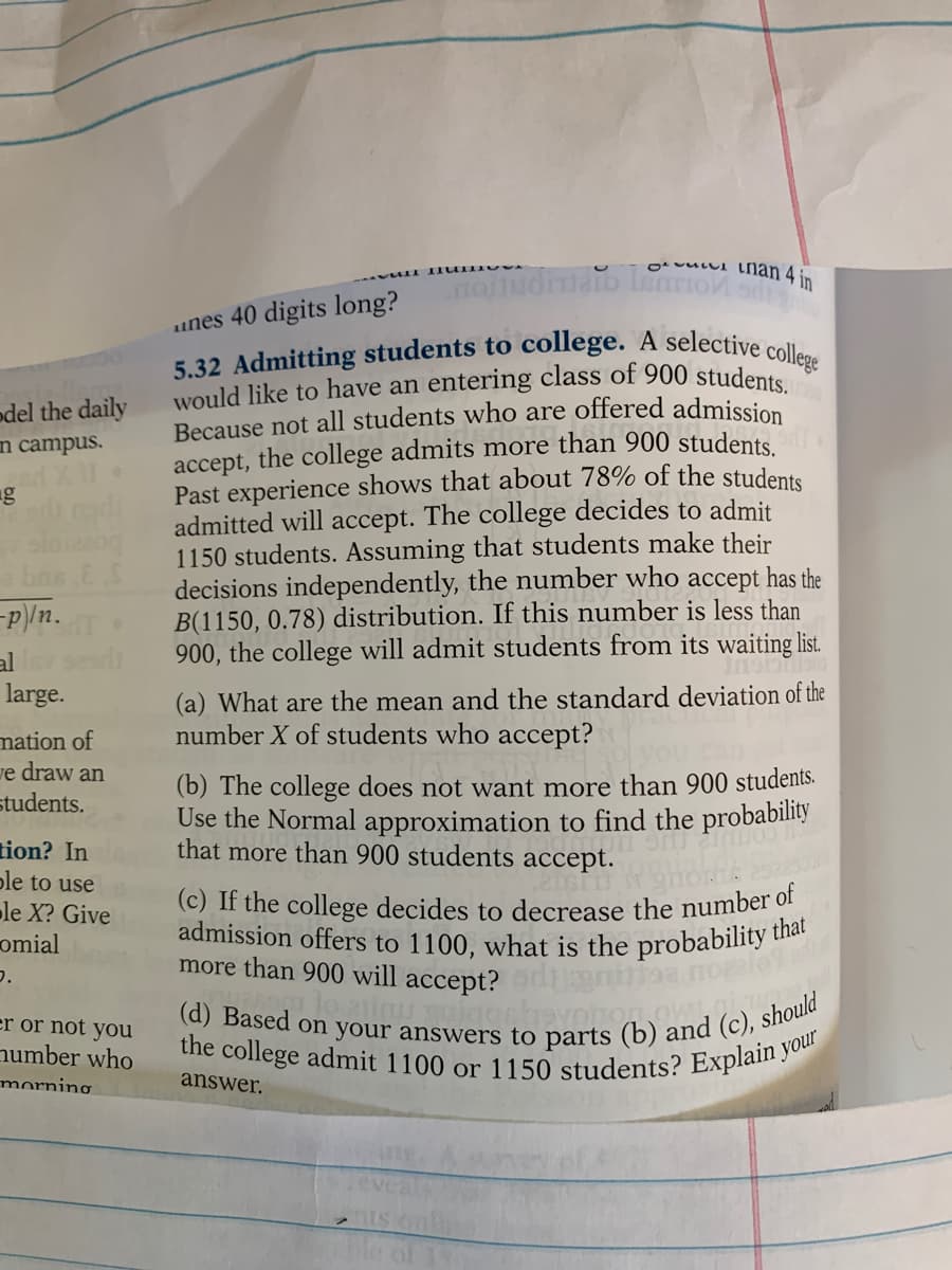 would like to have an entering class of 900 students.
(d) Based on your answers to parts (b) and (c). should
5.32 Admitting students to college. A selective college
admission offers to 1100, what is the probability that
the college admit 1100 or 1150 students? Explain your
ovuLui lnan 4 in
unes 40 digits long?
Because not all students who are offered admission
accept, the college admits more than 900 students
Past experience shows that about 78% of the students
admitted will accept. The college decides to admit.
1150 students. Assuming that students make their
decisions independently, the number who accept has the
B(1150, 0.78) distribution. If this number is less than
900, the college will admit students from its waiting list.
odel the daily
n campus.
-P/n.
al
large.
(a) What are the mean and the standard deviation of the
number X of students who accept?
mation of
ve draw an
students.
(b) The college does not want more than 900 students.
Use the Normal approximation to find the probability
that more than 900 students accept.
tion? In
ple to use
le X? Give
omial
(c) If the college decides to decrease the number of
more than 900 will accept? oniaa nole
er or not you
number who
morning
answer.
