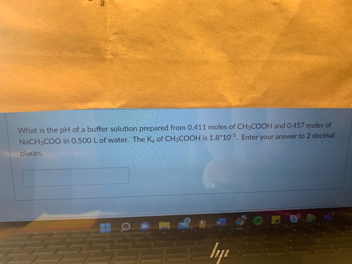 What is the pH of a buffer solution prepared from 0.411 moles of CH3COOH and 0.457 moles of
NaCH3COO in 0.500 L of water. The K₂ of CH3COOH is 1.8*105. Enter your answer to 2 decimal
places.
водя