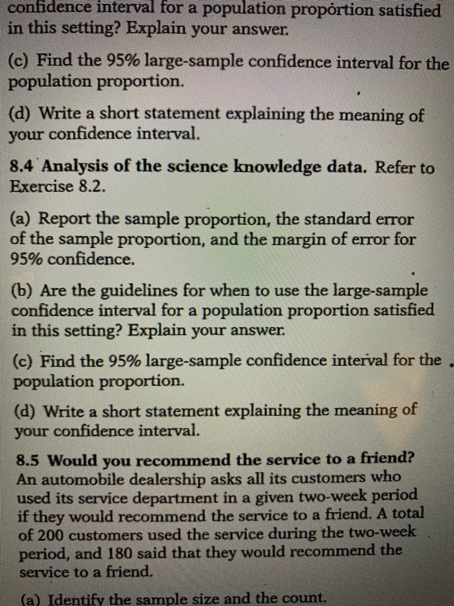 confidence interval for a population propórtion satisfied
in this setting? Explain your answer.
(c) Find the 95% large-sample confidence interval for the
population proportion.
(d) Write a short statement explaining the meaning of
your confidence interval.
8.4 Analysis of the science knowledge data. Refer to
Exercise 8.2.
(a) Report the sample proportion, the standard error
of the sample proportion, and the margin of error for
95% confidence.
(b) Are the guidelines for when to use the large-sample
confidence interval for a population proportion satisfied
in this setting? Explain your answer.
(c) Find the 95% large-sample confidence interval for the
population proportion.
(d) Write a short statement explaining the meaning of
your confidence interval.
8.5 Would you recommend the service to a friend?
An automobile dealership asks all its customers who
used its service department in a given two-week period
if they would recommend the service to a friend. A total
of 200 customers used the service during the two-week
period, and 180 said that they would recommend the
service to a friend.
(a) Identify the sample size and the count.
