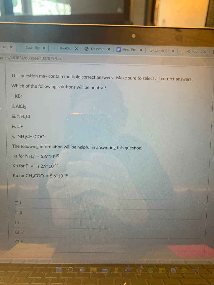 HW X
DawnSign X
DawnSig X
Launch MX
Final Proc X G physical x
45 Positiv. X
urses/481634/quizzes/1007979/take
This question may contain multiple correct answers. Make sure to select all correct answers.
Which of the following solutions will be neutral?
i. KBr
ii. AlCl3
iii. NH4CI
iv. LiF
v. NH4CH3COO
The following information will be helpful in answering this question:
Ka for NH4+ = 5.6*10-10
Kb for F = is 2.9*10-11
Kb for CH3COO = 5.6*10-10
Oii
iii
iv
O
v