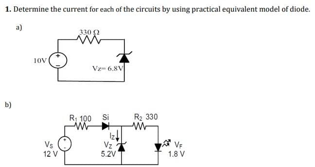 1. Determine the current for each of the circuits by using practical equivalent model of diode.
330 Ω
ww
b)
a)
10V
Vs
12 V
Vz= 6.8V
R₁ 100 Si
ww
Iz
Vz
5.2V
R₂ 330
www
VF
1.8 V