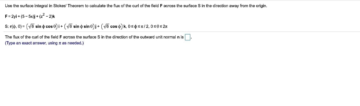 Use the surface integral in Stokes' Theorem to calculate the flux of the curl of the field F across the surface S in the direction away from the origin.
F = 2yi+(5-5x)j + (z² - 2)k
S: r(0,0)=(√6 sin cos 0)i + (√6 sin o sin 0)j + (√6 cos ) k, 0≤ ≤π/2, 0≤0 ≤2
The flux of the curl of the field F across the surface S in the direction of the outward unit normal n is
(Type an exact answer, using as needed.)