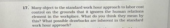 17. Many object to the standard work hour approach to labor cost
control on the grounds that it ignores the human relations
element in the workplace. What do you think they mean by
this? What possible drawbacks are inherent in the standard
work hour approach?