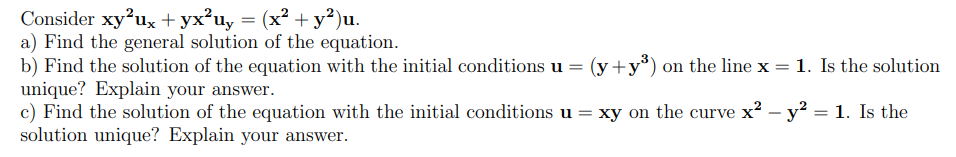 Consider xy²ux + yx²uy = (x² + y²)u.
a) Find the general solution of the equation.
b) Find the solution of the equation with the initial conditions u = (y+y³) on the line x = 1. Is the solution
unique? Explain your answer.
c) Find the solution of the equation with the initial conditions u = xy on the curve x² - y² = 1. Is the
solution unique? Explain your answer.