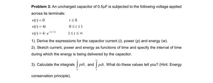 Problem 3: An uncharged capacitor of 0.5μF is subjected to the following voltage applied
across its terminals:
v(t)=0
v(t) = 4t
v(t)=4-e-l)
1). Derive the expressions for the capacitor current (i), power (p) and energy (w).
2). Sketch current, power and energy as functions of time and specify the interval of time
during which the energy is being delivered by the capacitor.
3). Calculate the integrals pdt, and I pdt. What do these values tell you? (Hint: Energy
conservation principle).
1≤0
OSISI
151500