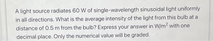 A light source radiates 60 W of single-wavelength sinusoidal light uniformly
in all directions. What is the average intensity of the light from this bulb at a
distance of 0.5 m from the bulb? Express your answer in W/m² with one
decimal place. Only the numerical value will be graded.