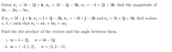 Given r₁ = 3i - 2j+ k, r₂ = 2i - 4j-3k, r = -i +2j+2k, find the magnitude of
2r₁ - 3r₂-5r.
If r₁ = 2i-j+k₁ r₂ =i+3j-2k, r=-2i+j-3k and r₁=3i+2j+5k, find scalars
a, b, c such that r₁ = ar + br₂ + crs.
Find the dot product of the vectors and the angle between them.
i. u=i+2j, v= 6i-8j;
ii. u= (-3,1,2), v= (4.2,-5).