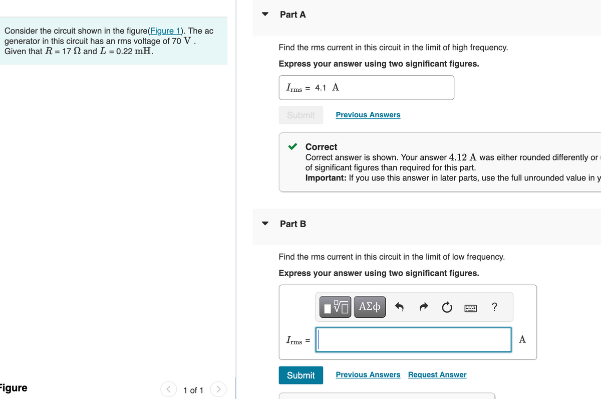 Consider the circuit shown in the figure(Figure 1). The ac
generator in this circuit has an rms voltage of 70 V.
Given that R = 17 and L = 0.22 mH.
Figure
1 of 1
▼
Part A
Find the rms current in this circuit in the limit of high frequency.
Express your answer using two significant figures.
Irms
=
Submit
Part B
Irms
4.1 A
Correct
Correct answer is shown. Your answer 4.12 A was either rounded differently or
of significant figures than required for this part.
Important: If you use this answer in later parts, use the full unrounded value in y
Find the rms current in this circuit in the limit of low frequency.
Express your answer using two significant figures.
=
Previous Answers
Submit
ΠΑΠ ΑΣΦ
VO
Previous Answers Request Answer
?
A