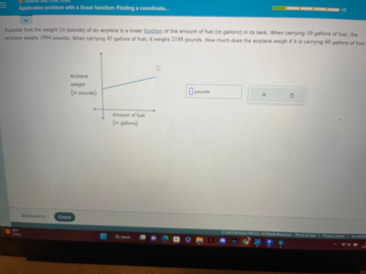 OGRAPHS AND
Application problem with a linear function: Finding a coordinate...
Suppose that the weight (in pounds) of an airplane is a linear function of the amount of fuel (in gallons) in its tank. When carrying 10 gallons of fuel, the
airplane weighs 1964 pounds. When carrying 45 gallons of fuel, it weighs 2188 pounds. How much does the airplane weigh if it is carrying 60 gallons of fuel
Explanation
Airplane
weight
(in pounds)
Check
Amount of fuel
(in gallons)
pounds
1/5
X
© 2023 McGraw Hill LLC. All Rights Reserved. Terms of Use Privacy Center Accessibi
2/2