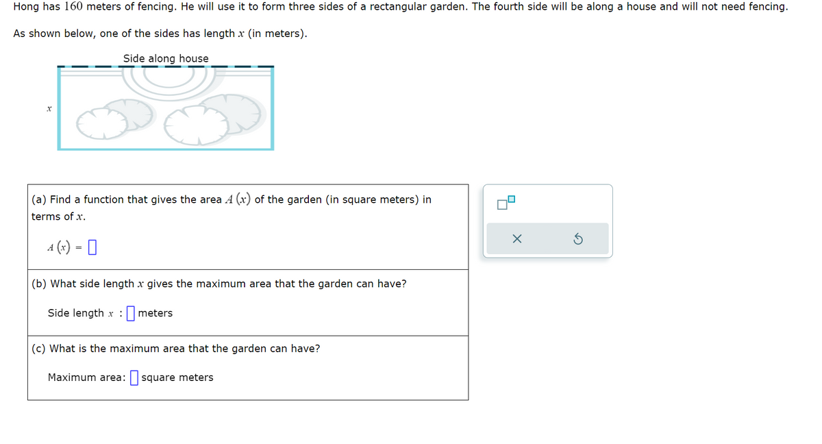 Hong has 160 meters of fencing. He will use it to form three sides of a rectangular garden. The fourth side will be along a house and will not need fencing.
As shown below, one of the sides has length x (in meters).
Side along house
X
(a) Find a function that gives the area A (x) of the garden (in square meters) in
terms of x.
4(x) = 0
A
(b) What side length x gives the maximum area that the garden can have?
meters
Side length x:
(c) What is the maximum area that the garden can have?
Maximum area: square meters