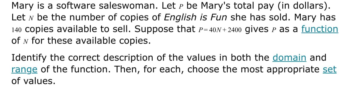 Mary is a software saleswoman. Let P be Mary's total pay (in dollars).
Let N be the number of copies of English is Fun she has sold. Mary has
140 copies available to sell. Suppose that P=40N+2400 gives ℗ as a function
of N for these available copies.
Identify the correct description of the values in both the domain and
range of the function. Then, for each, choose the most appropriate set
of values.