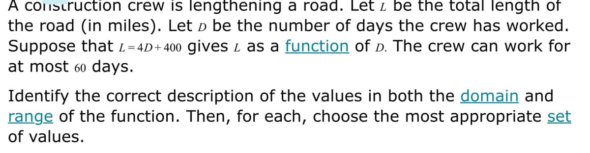 A construction crew is lengthening a road. Let z be the total length of
the road (in miles). Let ò be the number of days the crew has worked.
Suppose that L=4D+400 gives & as a function of D. The crew can work for
at most 60 days.
Identify the correct description of the values in both the domain and
range of the function. Then, for each, choose the most appropriate set
of values.