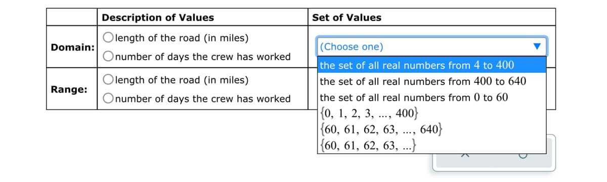 Domain:
Range:
Description of Values
Olength of the road (in miles)
Onumber of days the crew has worked
length of the road (in miles)
Onumber of days the crew has worked
Set of Values
(Choose one)
the set of all real numbers from 4 to 400
the set of all real numbers from 400 to 640
the set of all real numbers from 0 to 60
{0, 1, 2, 3,
400}
{60, 61, 62, 63,
{60, 61, 62, 63, ...}
640}