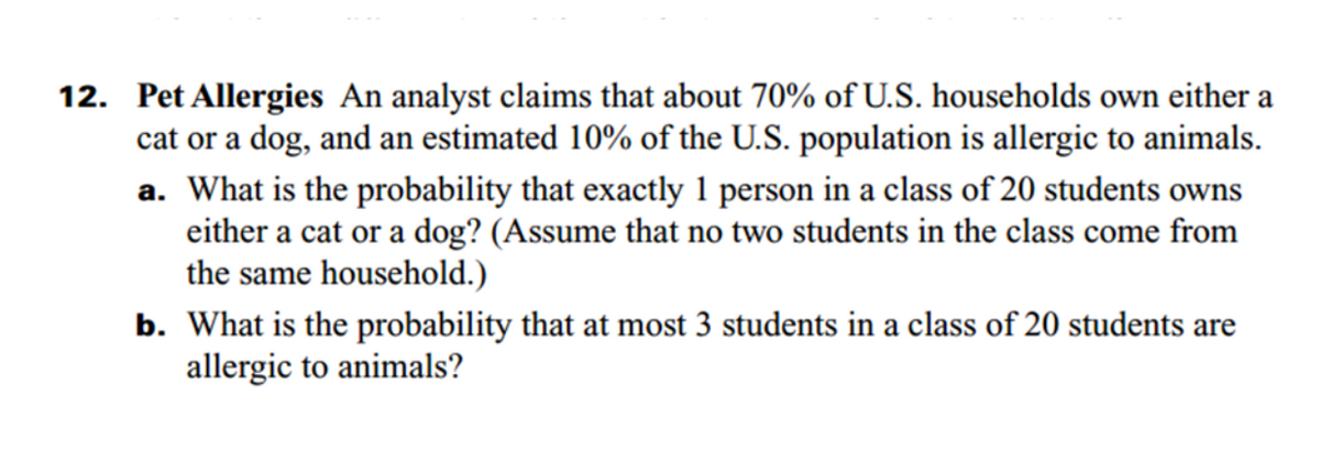 12. Pet Allergies An analyst claims that about 70% of U.S. households own either a
cat or a dog, and an estimated 10% of the U.S. population is allergic to animals.
a. What is the probability that exactly 1 person in a class of 20 students owns
either a cat or a dog? (Assume that no two students in the class come from
the same household.)
b. What is the probability that at most 3 students in a class of 20 students are
allergic to animals?
