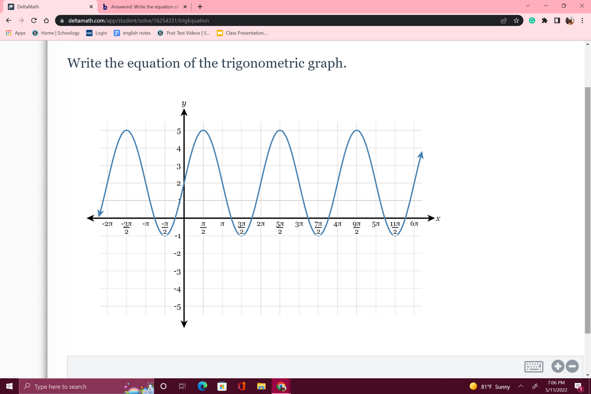 DeltaMath
b Answered: Write the equation of X
+
A deltamath.com/app/student/solve/16254331/trigEquation
E Apps
S Home | Schoology
HAC Login E english notes
S Post Test Videos | S...
Class Presentation...
Write the equation of the trigonometric graph.
4
3.
2
-2A
-37
5T
47
57
11A
бл
2
2
-1
-2
-3
-5
7:06 PM
O Type here to search
81°F Sunny
5/11/2022
