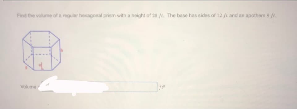 Find the volume of a regular hexagonal prism with a height of 20 ft. The base has sides of 12 ft and an apothem 8 ft.
Volume
