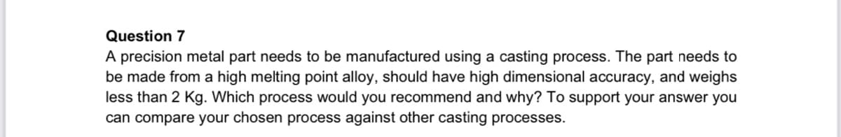 Question 7
A precision metal part needs to be manufactured using a casting process. The part needs to
be made from a high melting point alloy, should have high dimensional accuracy, and weighs
less than 2 Kg. Which process would you recommend and why? To support your answer you
can compare your chosen process against other casting processes.
