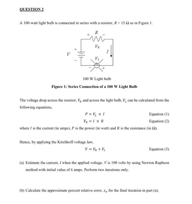 QUESTION 2
A 100-watt light bulb is connected in series with a resistor, R= 15 Q as in Figure 1.
R
VR
I
100 W Light bulb
Figure 1: Series Connection of a 100 W Light Bulb
The voltage drop across the resistor, Vg and across the light bulb, V, can be calculated from the
following equations,
P = V, x I
VR =I x R
Equation (1)
Equation (2)
where / is the current (in amps), P is the power (in watt) and R is the resistance (in 2).
Hence, by applying the Kirchhoff voltage law,
V = Vg + V
Equation (3)
(a) Estimate the current, I when the applied voltage, V is 100 volts by using Newton Raphson
method with initial value of 6 amps. Perform two iterations only.
(b) Calculate the approximate percent relative error, &a for the final iteration in part (a).
