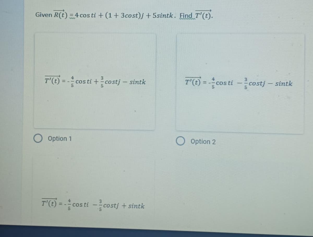 Given R(t) = 4 cos ti + (1+3cost)j +5sintk. Find T'(t).
T'(t) = -cos ti+costj - sintk
Option 1
T'(t) = -cos ti --costj + sintk
T'(t) = -cos ti --costj - sintk
Option 2