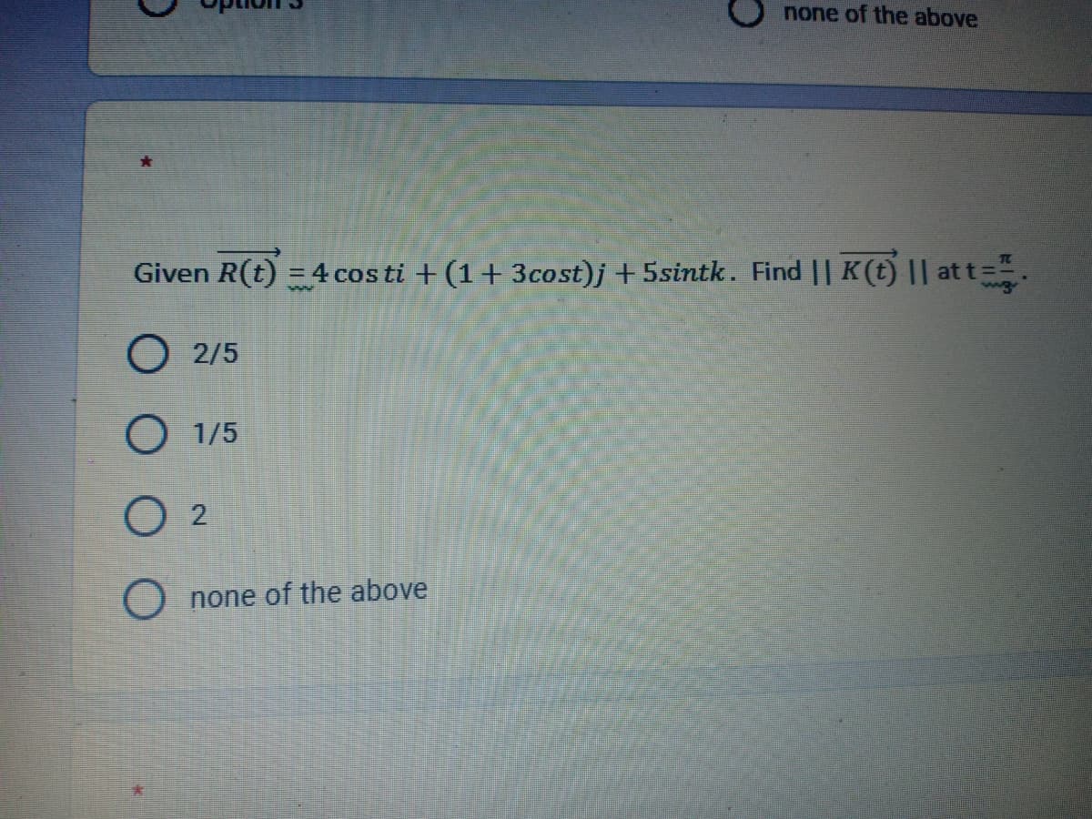 none of the above
Given R(t) = 4 costi +(1+3cost)j +5sintk. Find || K(t) || at t=
O 2/5
O 1/5
O 2
Onone of the above