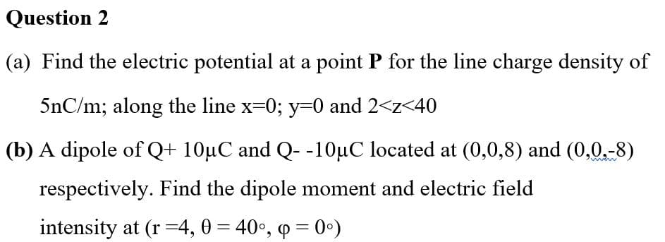 Question 2
(a) Find the electric potential at a point P for the line charge density of
5nC/m; along the line x=0; y=0 and 2<z<40
(b) A dipole of Q+ 10µC and Q- -10µC located at (0,0,8) and (0,0,-8)
respectively. Find the dipole moment and electric field
intensity at (r =4, 0 = 40°, q = 0°)
