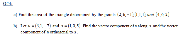 Q#4:
a) Find the area of the triangle determined by the points (2, 6, – 1).(1,1,1), and (4,6,2)
b) Let u = (3,1– 7) and a = (1,0,5) Find the vector component of u along a and the vector
component of u orthogonal to a.
