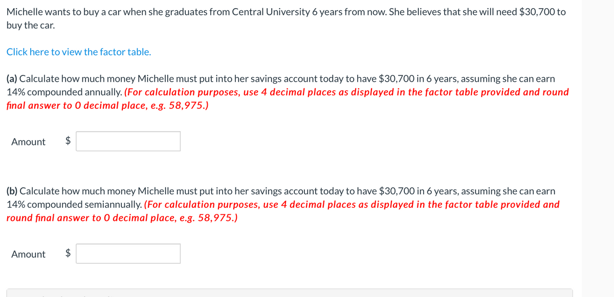 Michelle wants to buy a car when she graduates from Central University 6 years from now. She believes that she will need $30,700 to
buy the car.
Click here to view the factor table.
(a) Calculate how much money Michelle must put into her savings account today to have $30,700 in 6 years, assuming she can earn
14% compounded annually. (For calculation purposes, use 4 decimal places as displayed in the factor table provided and round
final answer to 0 decimal place, e.g. 58,975.)
Amount
$
(b) Calculate how much money Michelle must put into her savings account today to have $30,700 in 6 years, assuming she can earn
14% compounded semiannually. (For calculation purposes, use 4 decimal places as displayed in the factor table provided and
round final answer to 0 decimal place, e.g. 58,975.)
Amount
$
%24
