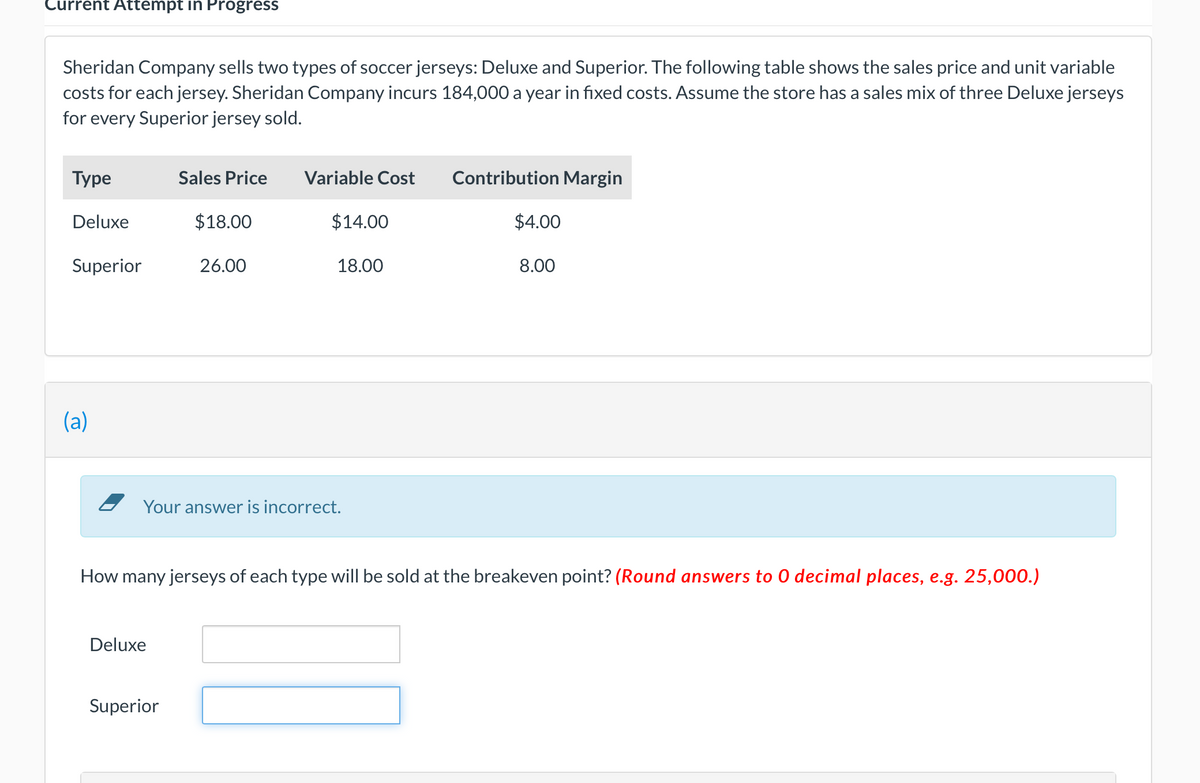 Current Attempt in Progress
Sheridan Company sells two types of soccer jerseys: Deluxe and Superior. The following table shows the sales price and unit variable
costs for each jersey. Sheridan Company incurs 184,000 a year in fixed costs. Assume the store has a sales mix of three Deluxe jerseys
for every Superior jersey sold.
Туре
Sales Price
Variable Cost
Contribution Margin
Deluxe
$18.00
$14.00
$4.00
Superior
26.00
18.00
8.00
(a)
Your answer is incorrect.
How many jerseys of each type will be sold at the breakeven point? (Round answers to 0 decimal places, e.g. 25,000.)
Deluxe
Superior
