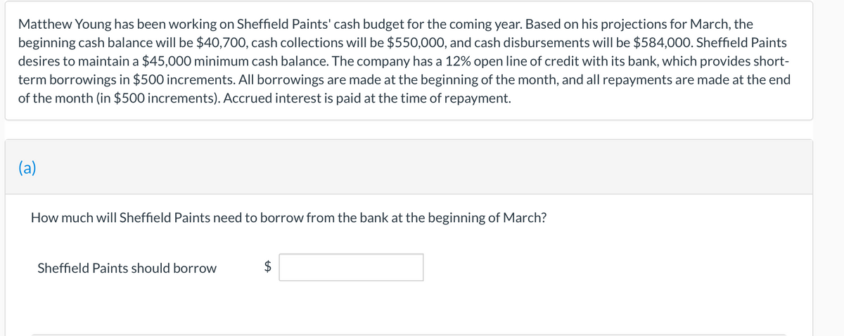 Matthew Young has been working on Sheffield Paints' cash budget for the coming year. Based on his projections for March, the
beginning cash balance will be $40,700, cash collections will be $550,000, and cash disbursements will be $584,00O. Sheffield Paints
desires to maintain a $45,000 minimum cash balance. The company has a 12% open line of credit with its bank, which provides short-
term borrowings in $500 increments. All borrowings are made at the beginning of the month, and all repayments are made at the end
of the month (in $500 increments). Accrued interest is paid at the time of repayment.
(a)
How much will Sheffield Paints need to borrow from the bank at the beginning of March?
Sheffield Paints should borrow
$
%24
